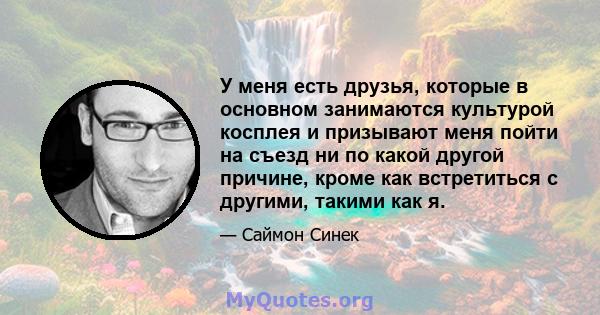 У меня есть друзья, которые в основном занимаются культурой косплея и призывают меня пойти на съезд ни по какой другой причине, кроме как встретиться с другими, такими как я.