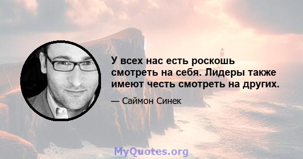 У всех нас есть роскошь смотреть на себя. Лидеры также имеют честь смотреть на других.