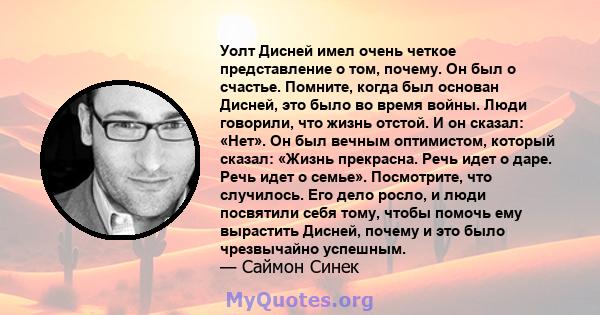 Уолт Дисней имел очень четкое представление о том, почему. Он был о счастье. Помните, когда был основан Дисней, это было во время войны. Люди говорили, что жизнь отстой. И он сказал: «Нет». Он был вечным оптимистом,