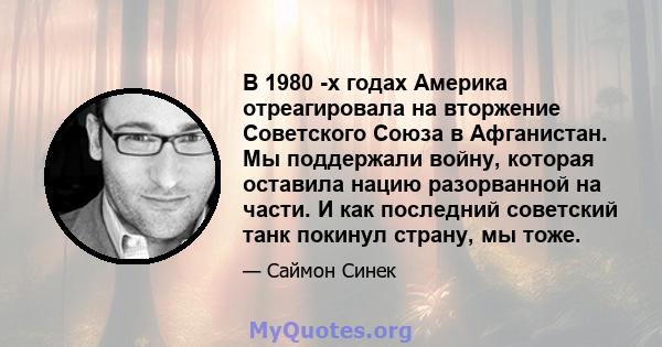 В 1980 -х годах Америка отреагировала на вторжение Советского Союза в Афганистан. Мы поддержали войну, которая оставила нацию разорванной на части. И как последний советский танк покинул страну, мы тоже.