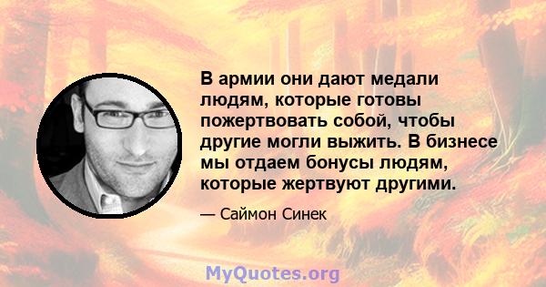 В армии они дают медали людям, которые готовы пожертвовать собой, чтобы другие могли выжить. В бизнесе мы отдаем бонусы людям, которые жертвуют другими.