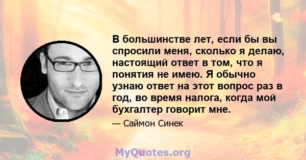 В большинстве лет, если бы вы спросили меня, сколько я делаю, настоящий ответ в том, что я понятия не имею. Я обычно узнаю ответ на этот вопрос раз в год, во время налога, когда мой бухгалтер говорит мне.