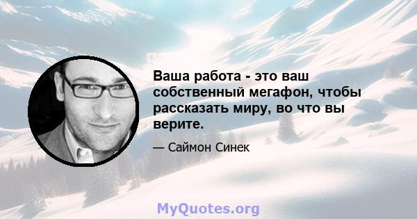 Ваша работа - это ваш собственный мегафон, чтобы рассказать миру, во что вы верите.