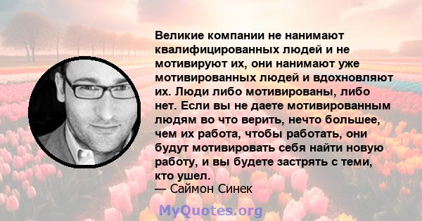 Великие компании не нанимают квалифицированных людей и не мотивируют их, они нанимают уже мотивированных людей и вдохновляют их. Люди либо мотивированы, либо нет. Если вы не даете мотивированным людям во что верить,