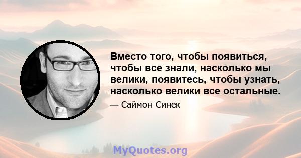 Вместо того, чтобы появиться, чтобы все знали, насколько мы велики, появитесь, чтобы узнать, насколько велики все остальные.