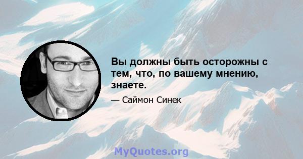 Вы должны быть осторожны с тем, что, по вашему мнению, знаете.