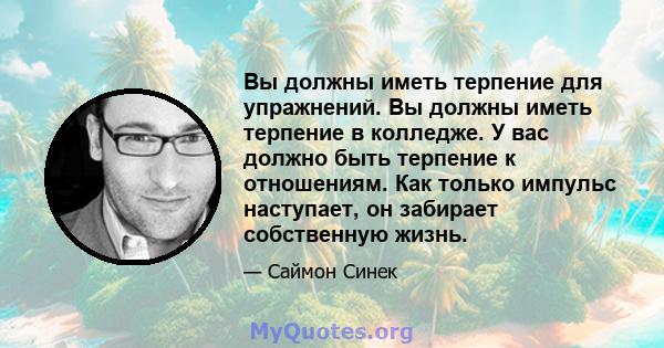 Вы должны иметь терпение для упражнений. Вы должны иметь терпение в колледже. У вас должно быть терпение к отношениям. Как только импульс наступает, он забирает собственную жизнь.