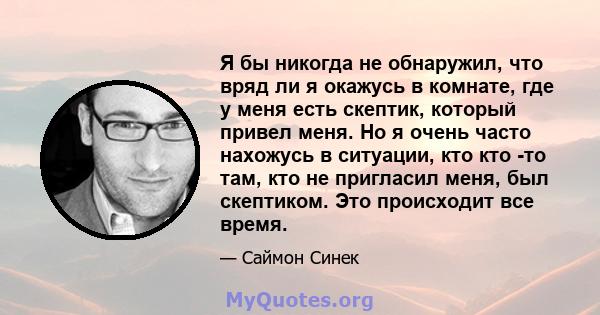 Я бы никогда не обнаружил, что вряд ли я окажусь в комнате, где у меня есть скептик, который привел меня. Но я очень часто нахожусь в ситуации, кто кто -то там, кто не пригласил меня, был скептиком. Это происходит все