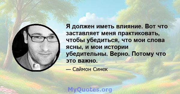 Я должен иметь влияние. Вот что заставляет меня практиковать, чтобы убедиться, что мои слова ясны, и мои истории убедительны. Верно. Потому что это важно.