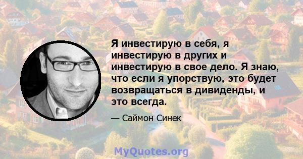 Я инвестирую в себя, я инвестирую в других и инвестирую в свое дело. Я знаю, что если я упорствую, это будет возвращаться в дивиденды, и это всегда.