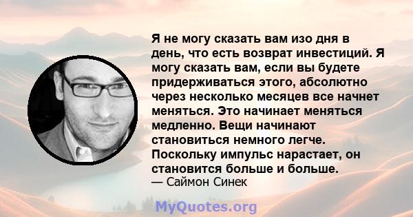 Я не могу сказать вам изо дня в день, что есть возврат инвестиций. Я могу сказать вам, если вы будете придерживаться этого, абсолютно через несколько месяцев все начнет меняться. Это начинает меняться медленно. Вещи