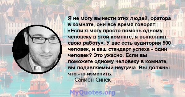 Я не могу вынести этих людей, оратора в комнате, они все время говорят: «Если я могу просто помочь одному человеку в этой комнате, я выполнил свою работу». У вас есть аудитория 500 человек, и ваш стандарт успеха - один