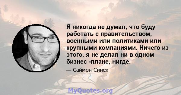 Я никогда не думал, что буду работать с правительством, военными или политиками или крупными компаниями. Ничего из этого, я не делал ни в одном бизнес -плане, нигде.