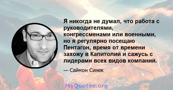 Я никогда не думал, что работа с руководителями, конгрессменами или военными, но я регулярно посещаю Пентагон, время от времени захожу в Капитолий и сажусь с лидерами всех видов компаний.