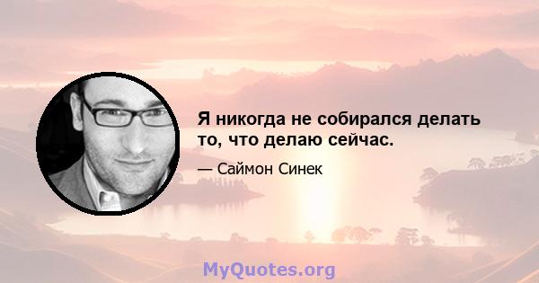 Я никогда не собирался делать то, что делаю сейчас.