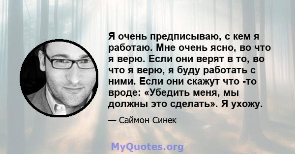 Я очень предписываю, с кем я работаю. Мне очень ясно, во что я верю. Если они верят в то, во что я верю, я буду работать с ними. Если они скажут что -то вроде: «Убедить меня, мы должны это сделать». Я ухожу.