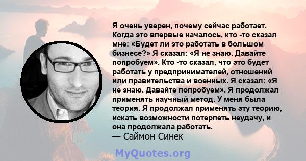 Я очень уверен, почему сейчас работает. Когда это впервые началось, кто -то сказал мне: «Будет ли это работать в большом бизнесе?» Я сказал: «Я не знаю. Давайте попробуем». Кто -то сказал, что это будет работать у