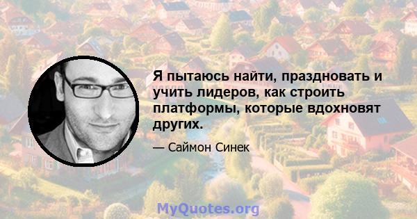 Я пытаюсь найти, праздновать и учить лидеров, как строить платформы, которые вдохновят других.