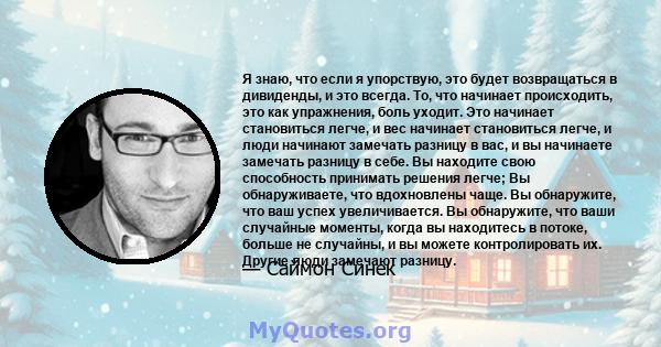 Я знаю, что если я упорствую, это будет возвращаться в дивиденды, и это всегда. То, что начинает происходить, это как упражнения, боль уходит. Это начинает становиться легче, и вес начинает становиться легче, и люди