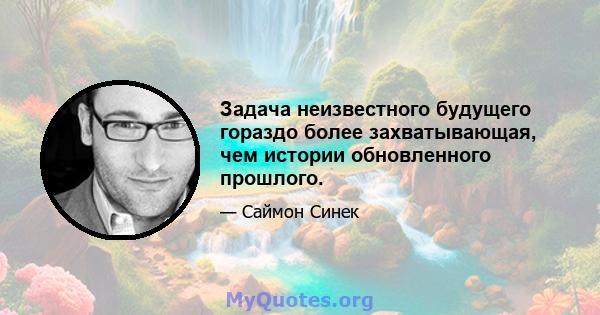 Задача неизвестного будущего гораздо более захватывающая, чем истории обновленного прошлого.