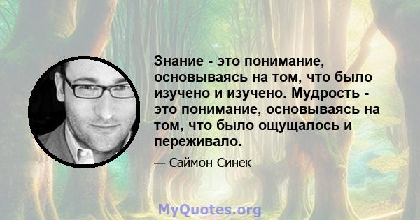 Знание - это понимание, основываясь на том, что было изучено и изучено. Мудрость - это понимание, основываясь на том, что было ощущалось и переживало.