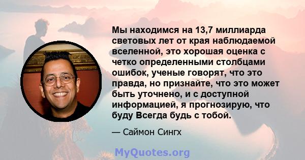 Мы находимся на 13,7 миллиарда световых лет от края наблюдаемой вселенной, это хорошая оценка с четко определенными столбцами ошибок, ученые говорят, что это правда, но признайте, что это может быть уточнено, и с