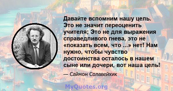 Давайте вспомним нашу цель. Это не значит переоценить учителя; Это не для выражения справедливого гнева, это не «показать всем, что ...» нет! Нам нужно, чтобы чувство достоинства осталось в нашем сыне или дочери, вот