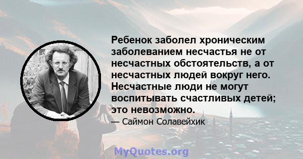 Ребенок заболел хроническим заболеванием несчастья не от несчастных обстоятельств, а от несчастных людей вокруг него. Несчастные люди не могут воспитывать счастливых детей; это невозможно.