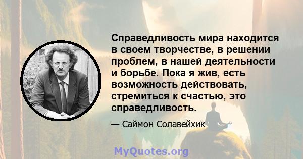 Справедливость мира находится в своем творчестве, в решении проблем, в нашей деятельности и борьбе. Пока я жив, есть возможность действовать, стремиться к счастью, это справедливость.