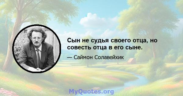 Сын не судья своего отца, но совесть отца в его сыне.