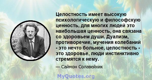 Целостность имеет высокую психологическую и философскую ценность, для многих людей это наибольшая ценность, она связана со здоровьем души. Дуализм, противоречие, мучения колебаний - это нечто больное, целостность - это