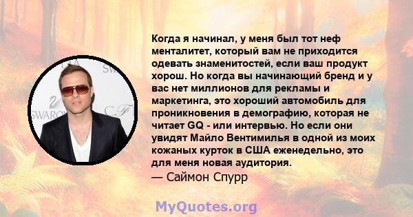 Когда я начинал, у меня был тот неф менталитет, который вам не приходится одевать знаменитостей, если ваш продукт хорош. Но когда вы начинающий бренд и у вас нет миллионов для рекламы и маркетинга, это хороший