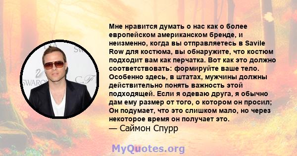 Мне нравится думать о нас как о более европейском американском бренде, и неизменно, когда вы отправляетесь в Savile Row для костюма, вы обнаружите, что костюм подходит вам как перчатка. Вот как это должно