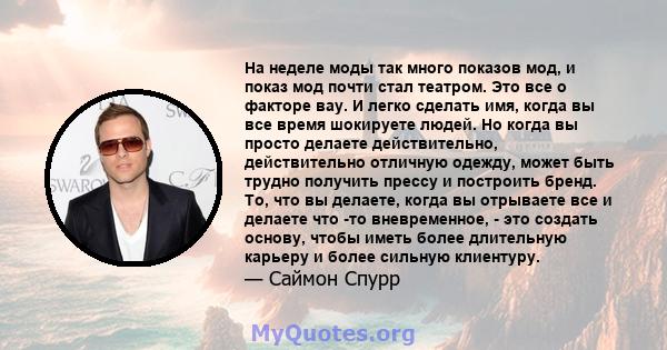 На неделе моды так много показов мод, и показ мод почти стал театром. Это все о факторе вау. И легко сделать имя, когда вы все время шокируете людей. Но когда вы просто делаете действительно, действительно отличную