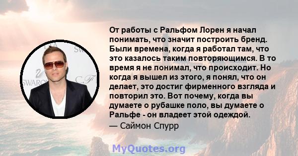 От работы с Ральфом Лорен я начал понимать, что значит построить бренд. Были времена, когда я работал там, что это казалось таким повторяющимся. В то время я не понимал, что происходит. Но когда я вышел из этого, я