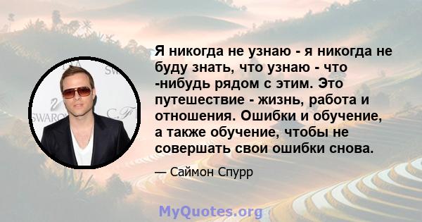 Я никогда не узнаю - я никогда не буду знать, что узнаю - что -нибудь рядом с этим. Это путешествие - жизнь, работа и отношения. Ошибки и обучение, а также обучение, чтобы не совершать свои ошибки снова.