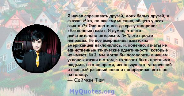 Я начал спрашивать друзей, моих белых друзей, я сказал: «Что, по вашему мнению, общего у всех азиатов?» Они почти всегда сразу говорили: «Наклонные глаза». Я думал, что это действительно интересно. № 1, это просто