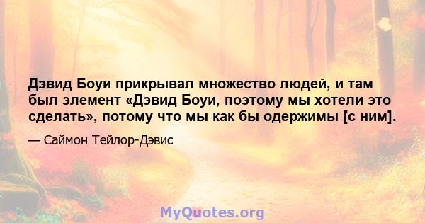 Дэвид Боуи прикрывал множество людей, и там был элемент «Дэвид Боуи, поэтому мы хотели это сделать», потому что мы как бы одержимы [с ним].