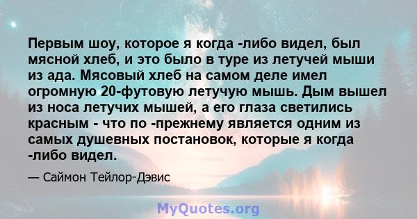 Первым шоу, которое я когда -либо видел, был мясной хлеб, и это было в туре из летучей мыши из ада. Мясовый хлеб на самом деле имел огромную 20-футовую летучую мышь. Дым вышел из носа летучих мышей, а его глаза