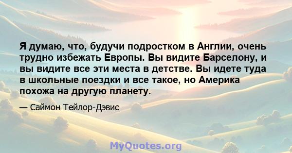 Я думаю, что, будучи подростком в Англии, очень трудно избежать Европы. Вы видите Барселону, и вы видите все эти места в детстве. Вы идете туда в школьные поездки и все такое, но Америка похожа на другую планету.