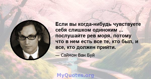 Если вы когда-нибудь чувствуете себя слишком одиноким ... послушайте рев моря, потому что в нем есть все те, кто был, и все, кто должен прийти.