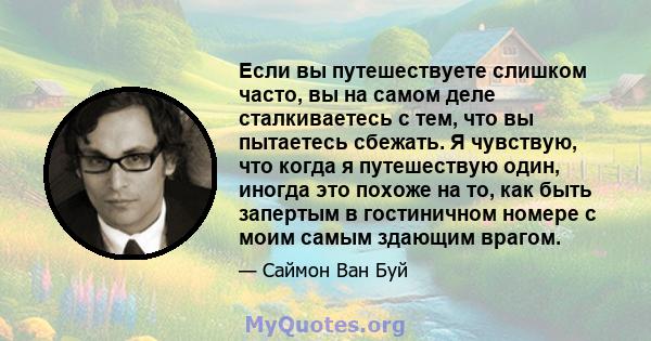 Если вы путешествуете слишком часто, вы на самом деле сталкиваетесь с тем, что вы пытаетесь сбежать. Я чувствую, что когда я путешествую один, иногда это похоже на то, как быть запертым в гостиничном номере с моим самым 