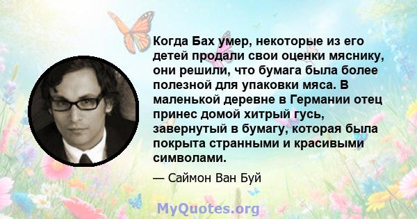 Когда Бах умер, некоторые из его детей продали свои оценки мяснику, они решили, что бумага была более полезной для упаковки мяса. В маленькой деревне в Германии отец принес домой хитрый гусь, завернутый в бумагу,