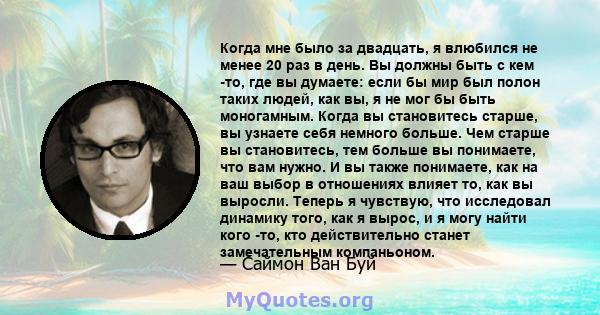 Когда мне было за двадцать, я влюбился не менее 20 раз в день. Вы должны быть с кем -то, где вы думаете: если бы мир был полон таких людей, как вы, я не мог бы быть моногамным. Когда вы становитесь старше, вы узнаете