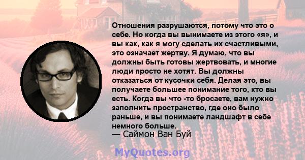 Отношения разрушаются, потому что это о себе. Но когда вы вынимаете из этого «я», и вы как, как я могу сделать их счастливыми, это означает жертву. Я думаю, что вы должны быть готовы жертвовать, и многие люди просто не