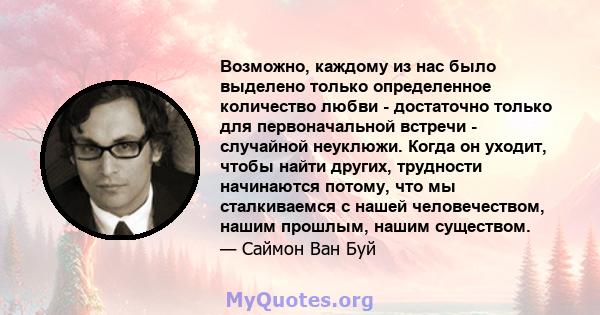 Возможно, каждому из нас было выделено только определенное количество любви - достаточно только для первоначальной встречи - случайной неуклюжи. Когда он уходит, чтобы найти других, трудности начинаются потому, что мы