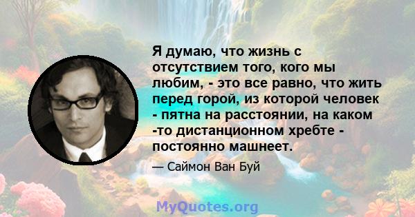 Я думаю, что жизнь с отсутствием того, кого мы любим, - это все равно, что жить перед горой, из которой человек - пятна на расстоянии, на каком -то дистанционном хребте - постоянно машнеет.