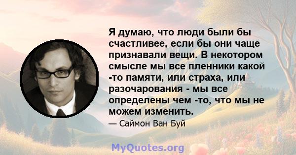 Я думаю, что люди были бы счастливее, если бы они чаще признавали вещи. В некотором смысле мы все пленники какой -то памяти, или страха, или разочарования - мы все определены чем -то, что мы не можем изменить.