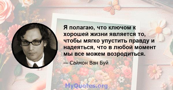 Я полагаю, что ключом к хорошей жизни является то, чтобы мягко упустить правду и надеяться, что в любой момент мы все можем возродиться.