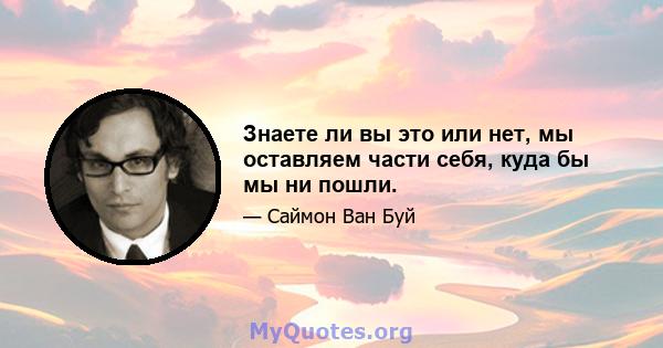 Знаете ли вы это или нет, мы оставляем части себя, куда бы мы ни пошли.